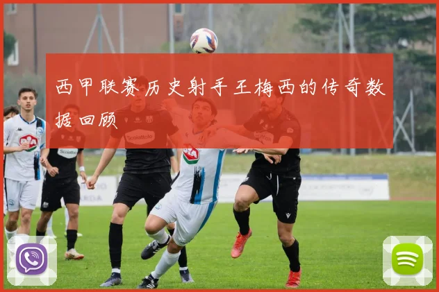 西甲联赛历史射手王梅西的传奇数据回顾