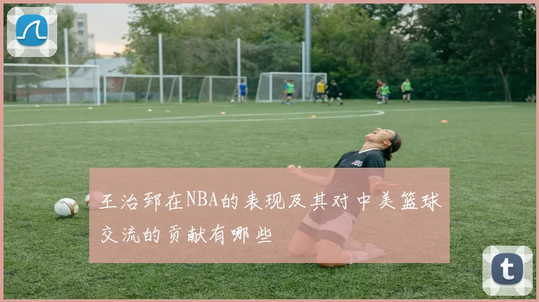 王治郅在NBA的表现及其对中美篮球交流的贡献有哪些